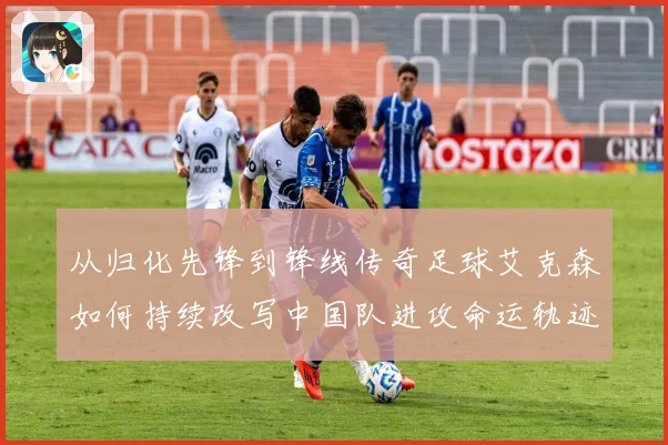 从归化先锋到锋线传奇足球艾克森如何持续改写中国队进攻命运轨迹战术观察