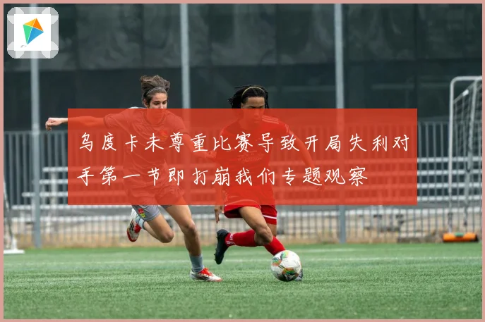 乌度卡未尊重比赛导致开局失利对手第一节即打崩我们专题观察