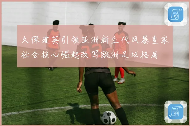 久保建英引领亚洲新生代风暴皇家社会核心崛起改写欧洲足坛格局
