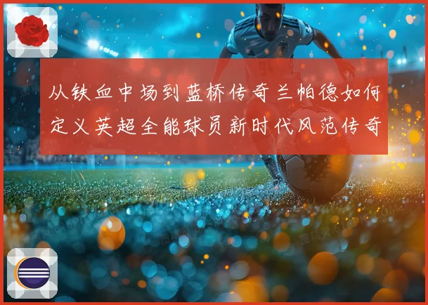 从铁血中场到蓝桥传奇兰帕德如何定义英超全能球员新时代风范传奇