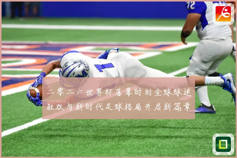 二零二六世界杯落幕时刻全球球迷狂欢与新时代足球格局开启新篇章战术观察