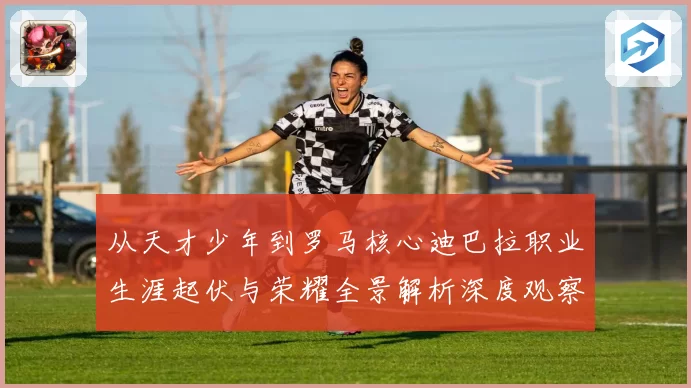 从天才少年到罗马核心迪巴拉职业生涯起伏与荣耀全景解析深度观察