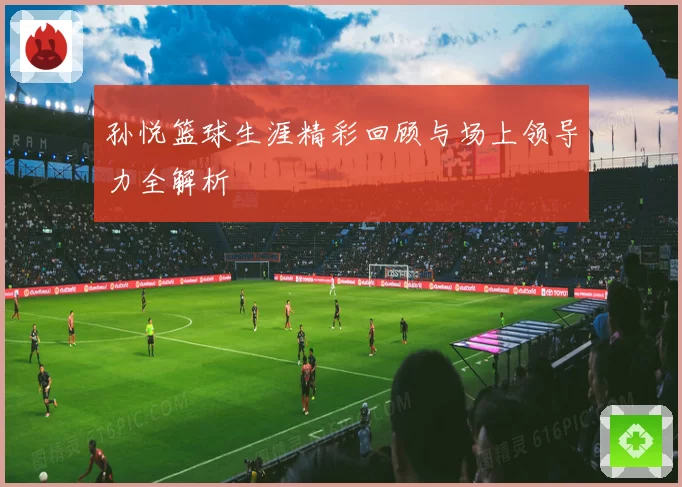 孙悦篮球生涯精彩回顾与场上领导力全解析