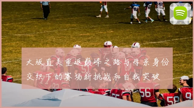 大坂直美重返巅峰之路与母亲身份交织下的赛场新挑战和自我突破