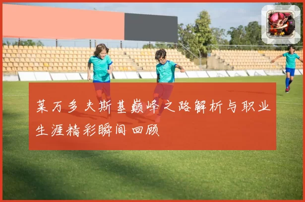 莱万多夫斯基巅峰之路解析与职业生涯精彩瞬间回顾