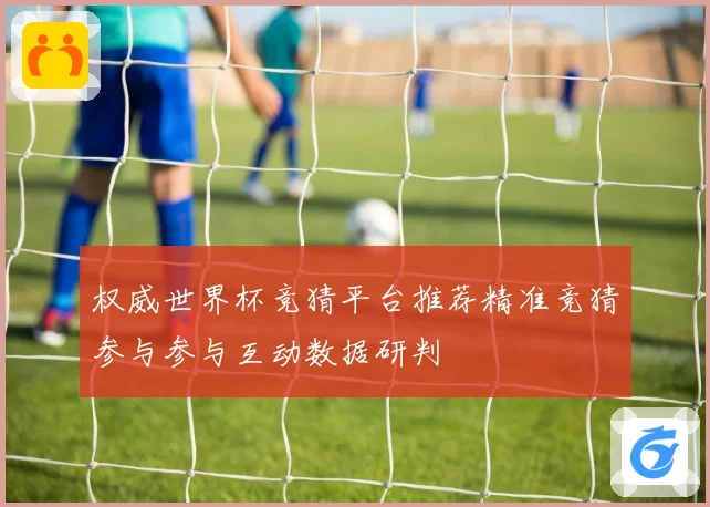 权威世界杯竞猜平台推荐精准竞猜参与参与互动数据研判
