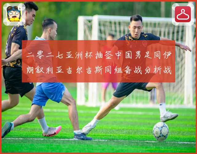 二零二七亚洲杯抽签中国男足同伊朗叙利亚吉尔吉斯同组备战分析战术观察