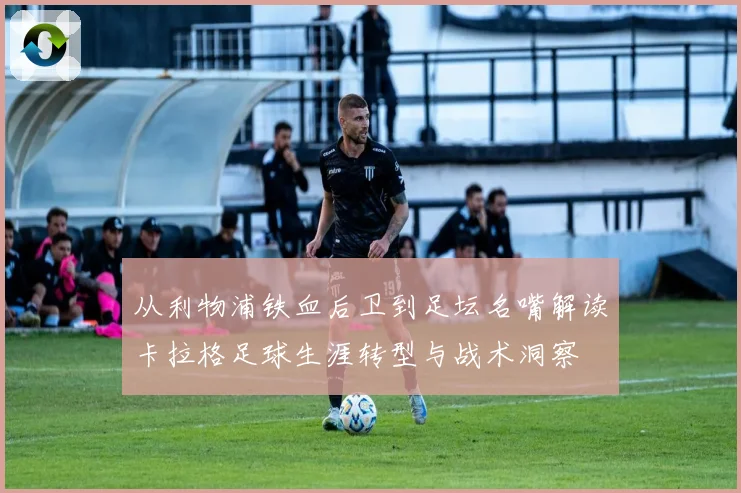 从利物浦铁血后卫到足坛名嘴解读卡拉格足球生涯转型与战术洞察