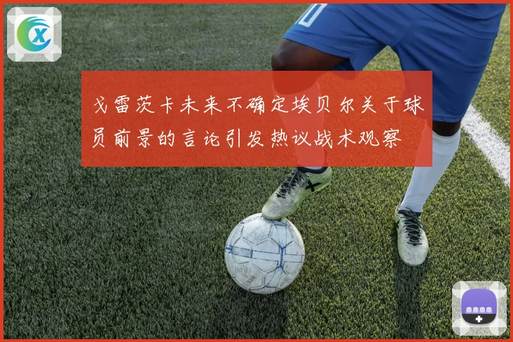 戈雷茨卡未来不确定埃贝尔关于球员前景的言论引发热议战术观察
