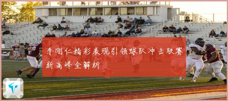 李刚仁精彩表现引领球队冲击联赛新高峰全解析