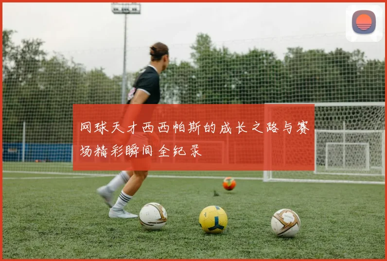 网球天才西西帕斯的成长之路与赛场精彩瞬间全纪录
