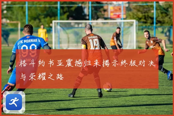 格斗约书亚震撼归来揭示终极对决与荣耀之路