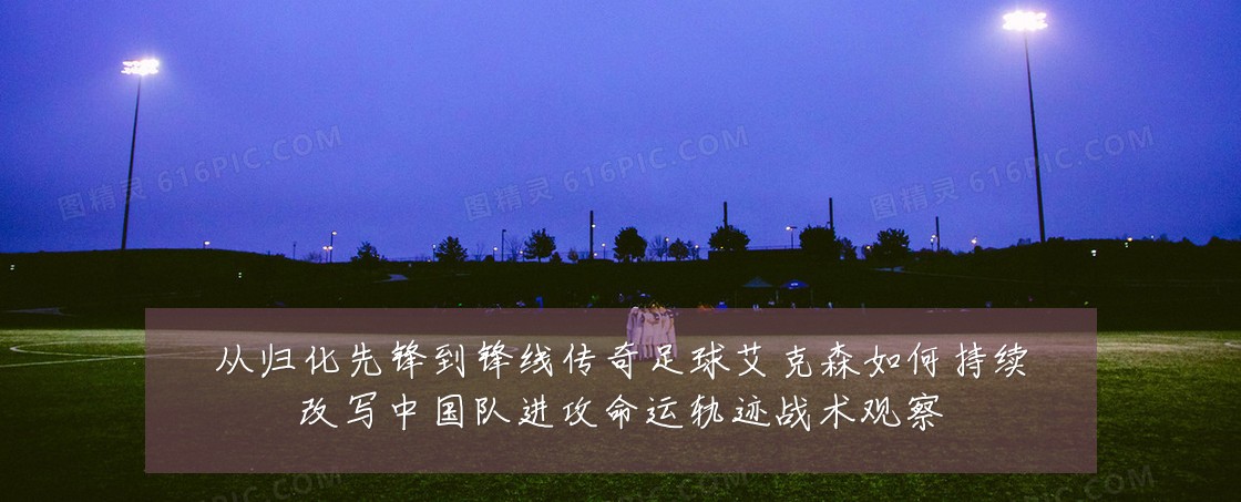 从归化先锋到锋线传奇足球艾克森如何持续改写中国队进攻命运轨迹战术观察