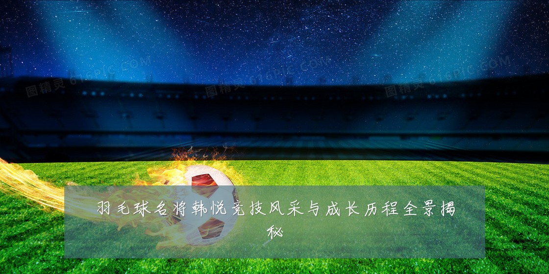羽毛球名将韩悦竞技风采与成长历程全景揭秘