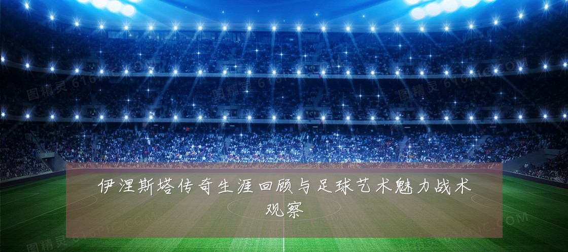 伊涅斯塔传奇生涯回顾与足球艺术魅力战术观察